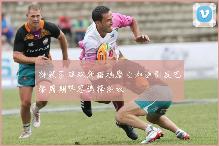 孙颖莎混双新搭档磨合加速引发巴黎周期阵容选择热议