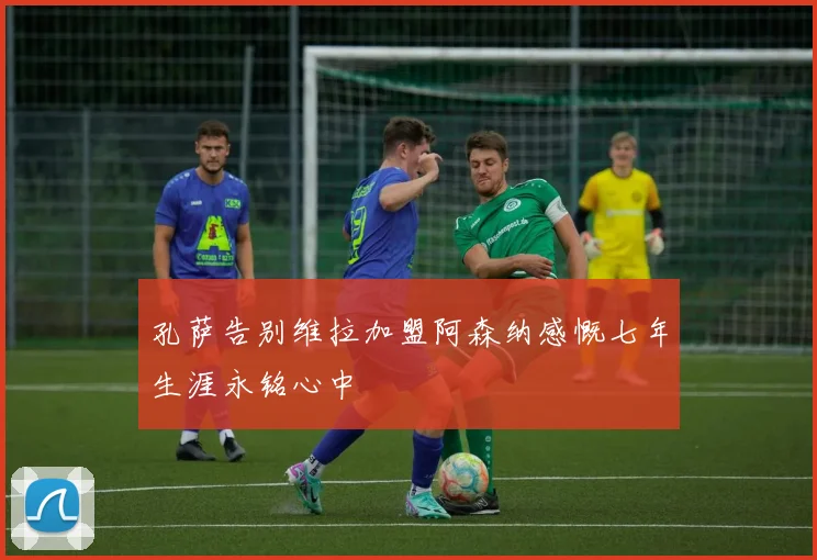 孔萨告别维拉加盟阿森纳感慨七年生涯永铭心中