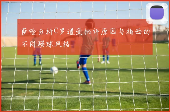萨哈分析C罗遭受批评原因与梅西的不同踢球风格