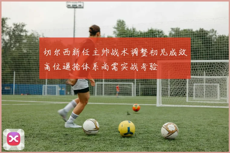 切尔西新任主帅战术调整初见成效高位逼抢体系尚需实战考验