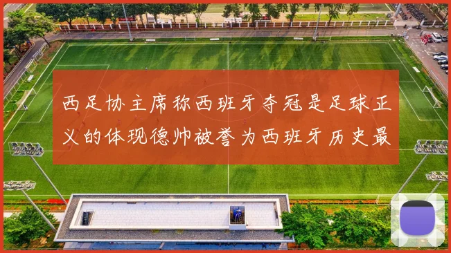 西足协主席称西班牙夺冠是足球正义的体现德帅被誉为西班牙历史最佳教练